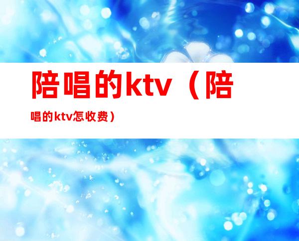 陪唱的ktv（陪唱的ktv怎收费）