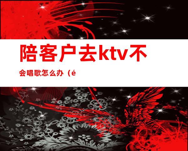 陪客户去ktv不会唱歌怎么办（陪客户去ktv注意什么）