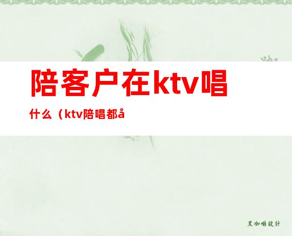 陪客户在ktv唱什么（ktv陪唱都做什么服务）