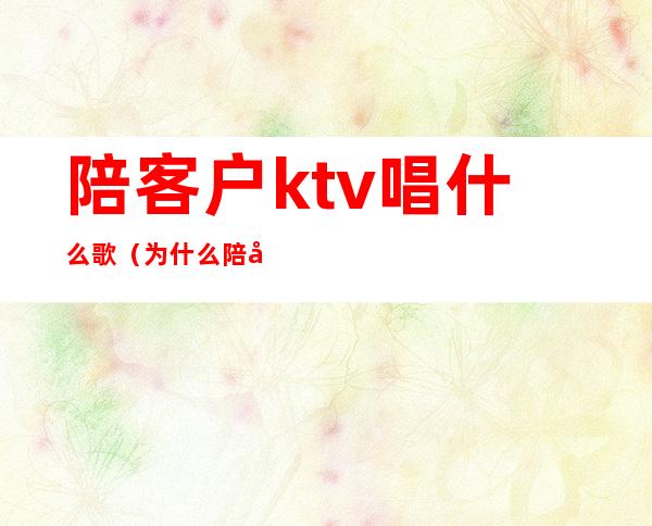 陪客户ktv唱什么歌（为什么陪客户一定要去KTV）