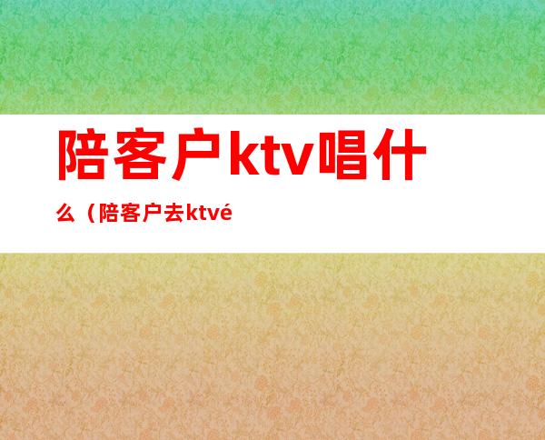 陪客户ktv唱什么（陪客户去ktv都是些什么人）