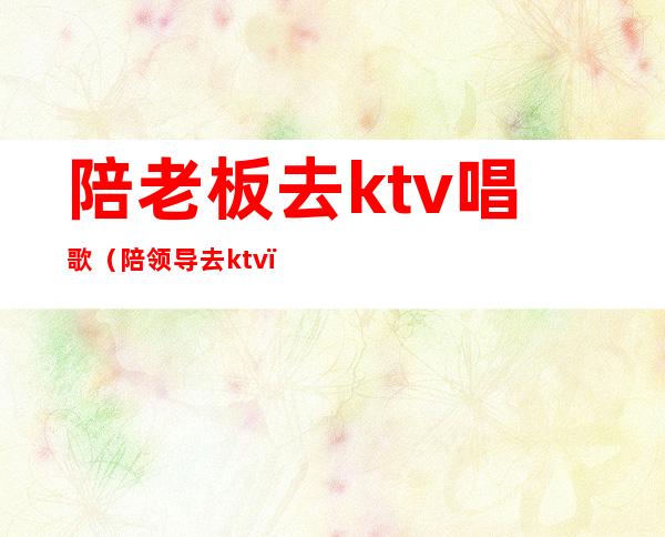 陪老板去ktv唱歌（陪领导去ktv）