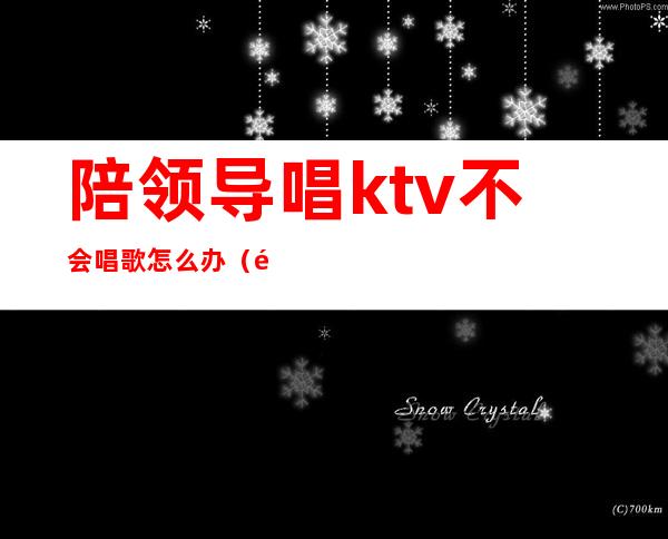 陪领导唱ktv不会唱歌怎么办（陪领导去ktv唱什么）