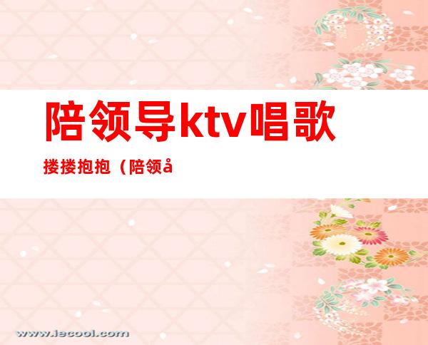 陪领导ktv唱歌搂搂抱抱（陪领导去ktv唱什么）