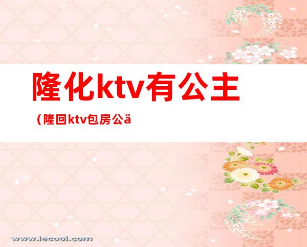 隆化ktv有公主（隆回ktv包房公主）