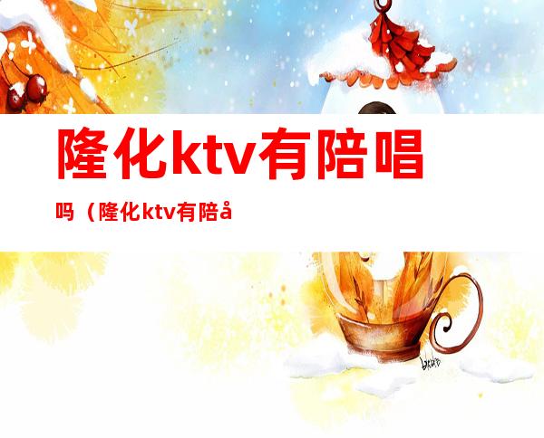 隆化ktv有陪唱吗（隆化ktv有陪唱吗多少钱）