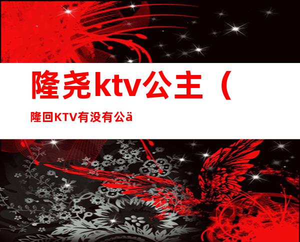 隆尧ktv公主（隆回KTV有没有公主）