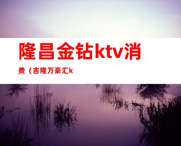 隆昌金钻ktv消费（吉隆万豪汇ktv）