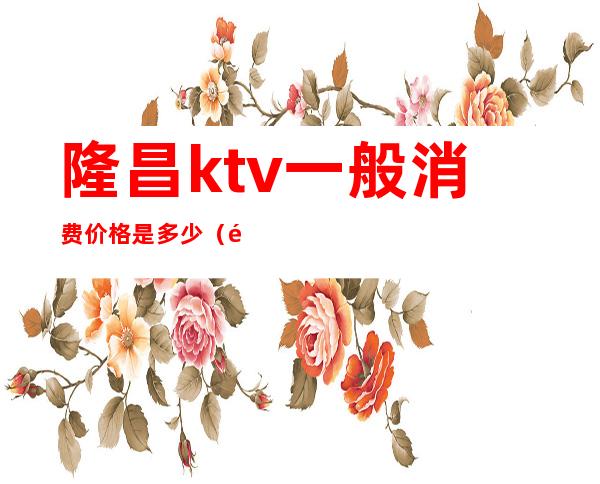 隆昌ktv一般消费价格是多少（隆昌ktv商务会所）