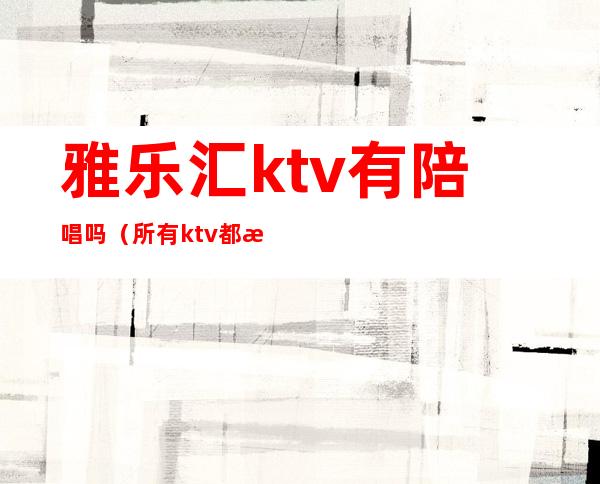 雅乐汇ktv有陪唱吗（所有ktv都有陪唱吗）