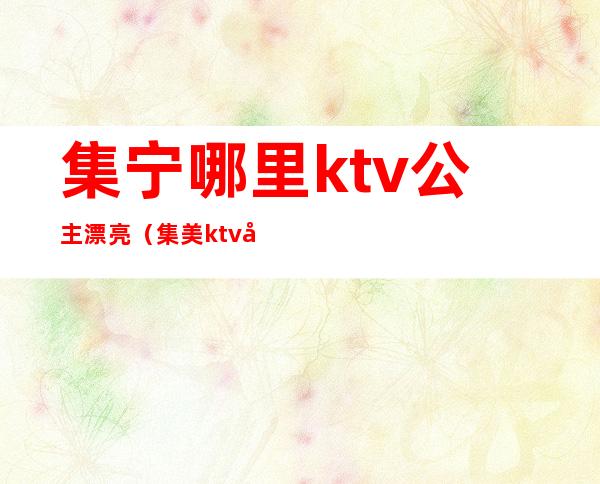 集宁哪里ktv公主漂亮（集美ktv哪家有公主）