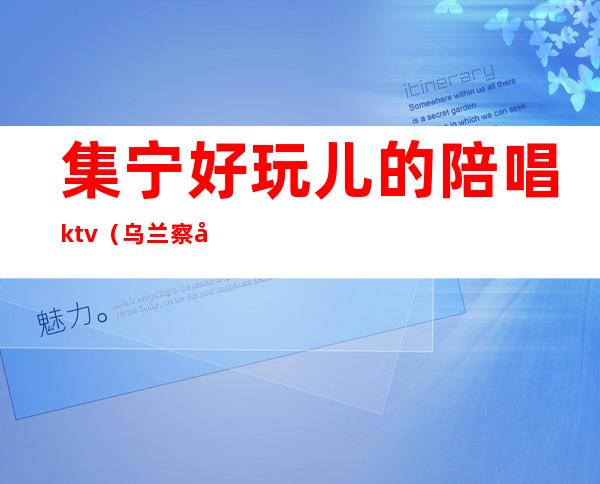 集宁好玩儿的陪唱ktv（乌兰察布集宁ktv陪唱）