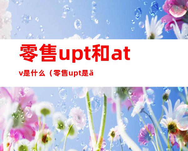 零售upt和atv是什么（零售upt是什么意思）