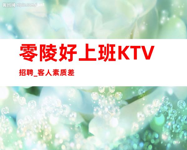 零陵好上班KTV招聘_客人素质差不差_服务员首&amp;gt;选场所