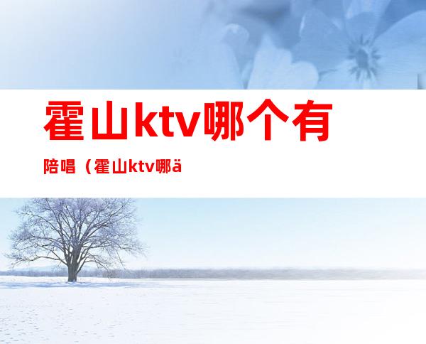 霍山ktv哪个有陪唱（霍山ktv哪个有陪唱的）