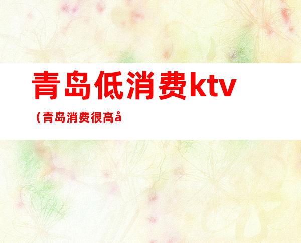 青岛低消费ktv（青岛消费很高吗）