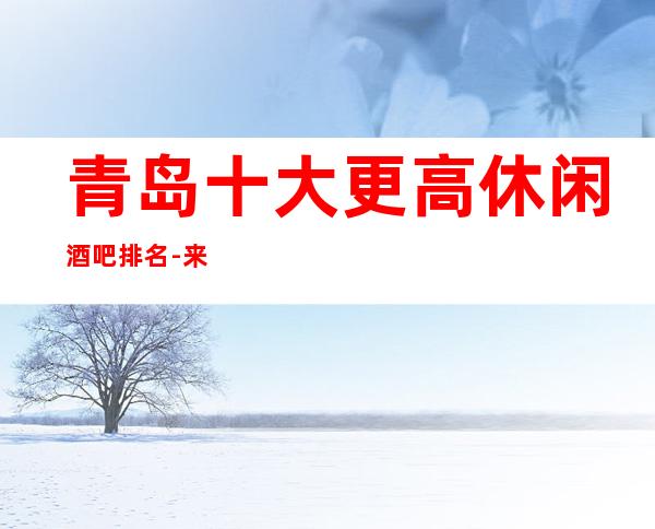青岛十大更高休闲酒吧排名-来几家酒吧完全不用担心服务质量问题。