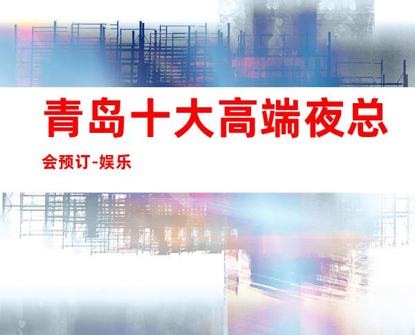 青岛十大高端夜总会预订-娱乐必坑攻略