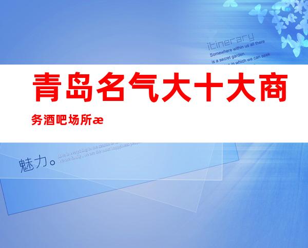 青岛名气大十大商务酒吧场所排名-体面之人才能玩得起的商务会所