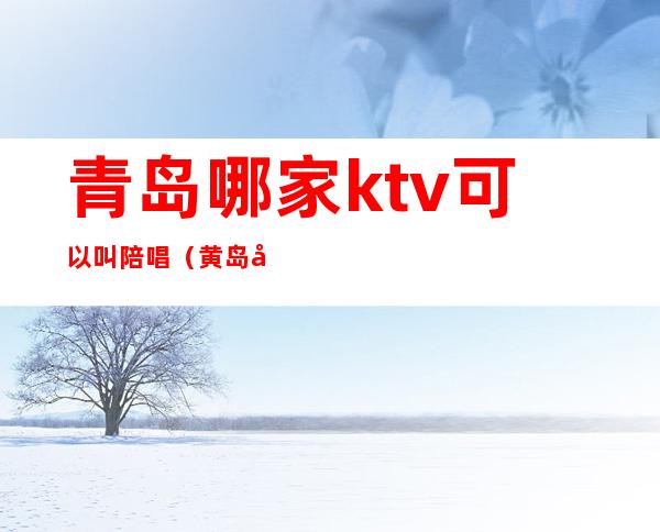 青岛哪家ktv可以叫陪唱（黄岛哪里KTV带陪唱）