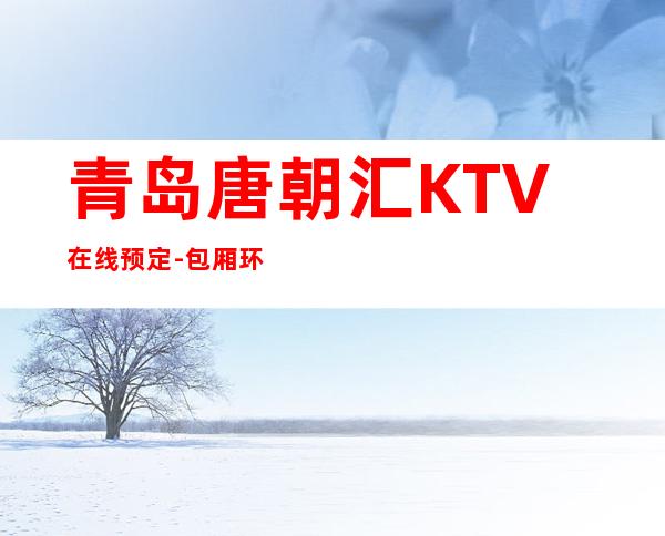 青岛唐朝汇KTV在线预定-包厢环境一览 – 青岛平度商务KTV