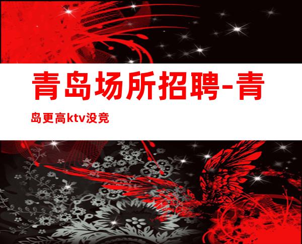 青岛场所招聘-青岛更高ktv没竞争体验夜生活高速发展团队