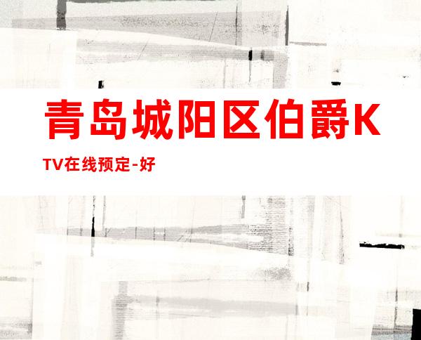 青岛城阳区伯爵KTV在线预定-好玩到不想走 – 青岛城阳商务KTV