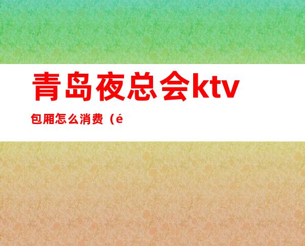 青岛夜总会ktv包厢怎么消费（青岛ktv消费一般多少钱）