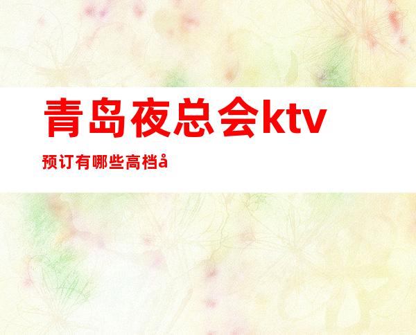 青岛夜总会ktv预订有哪些高档娱乐会所电话 – 青岛黄岛商务KTV