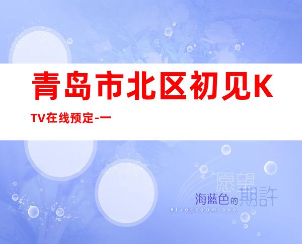 青岛市北区初见KTV在线预定-一文带您了解 – 青岛市北商务KTV