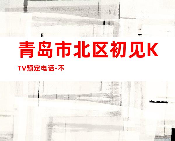 青岛市北区初见KTV预定电话-不吭不骗的店 – 青岛市北商务KTV