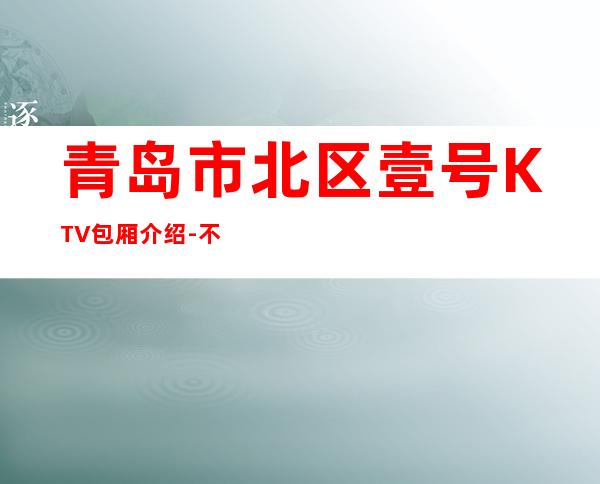 青岛市北区壹号KTV包厢介绍-不吭不骗的店 – 青岛市北商务KTV