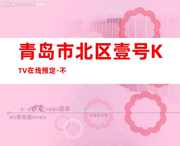 青岛市北区壹号KTV在线预定-不吭不骗的店 – 青岛市北商务KTV