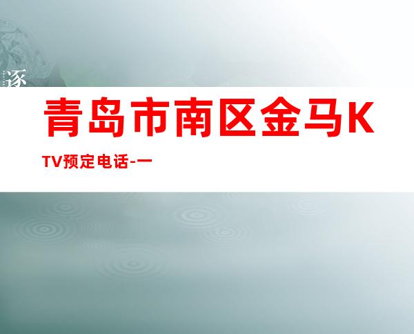 青岛市南区金马KTV预定电话-一文带您了解 – 青岛市南商务KTV