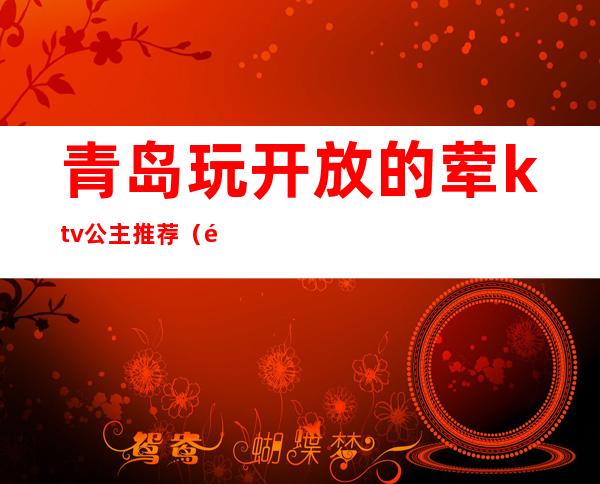 青岛玩开放的荤ktv公主推荐（青岛ktv公主哪家好）