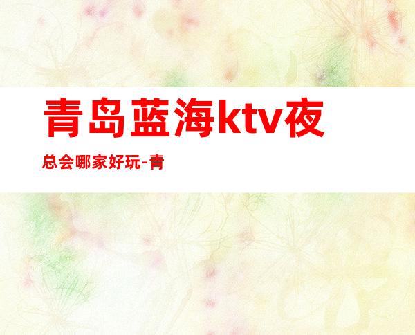 青岛蓝海ktv夜总会哪家好玩-青岛驰名商务KTV夜总会