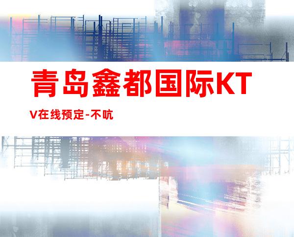 青岛鑫都国际KTV在线预定-不吭不骗的店 – 青岛城阳商务KTV