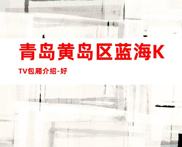 青岛黄岛区蓝海KTV包厢介绍-好玩到不想走 – 青岛黄岛商务KTV