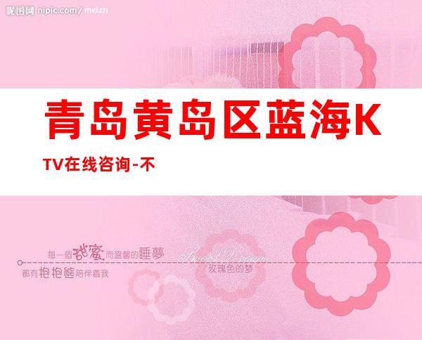 青岛黄岛区蓝海KTV在线咨询-不吭不骗的店 – 青岛黄岛商务KTV