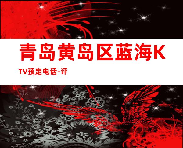 青岛黄岛区蓝海KTV预定电话-评价实惠的店 – 青岛黄岛商务KTV