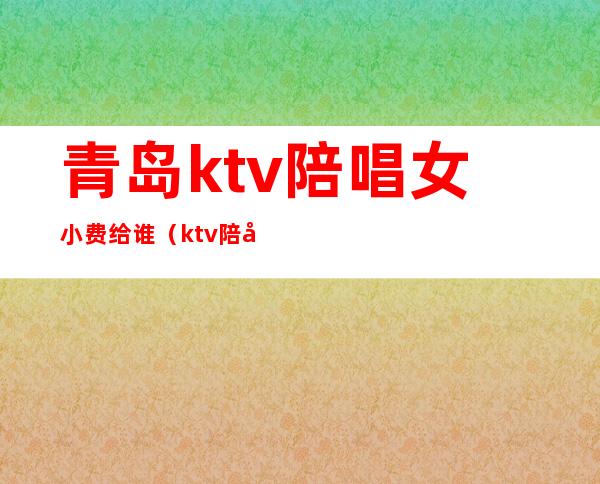 青岛ktv陪唱女小费给谁（ktv陪唱小费给多少）