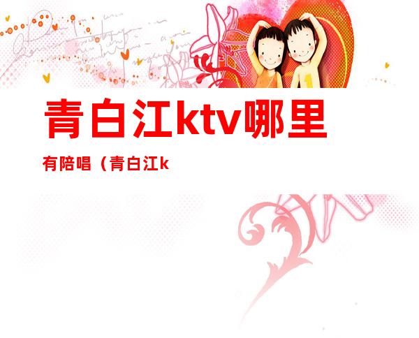 青白江ktv哪里有陪唱（青白江ktv下午场怎么订）