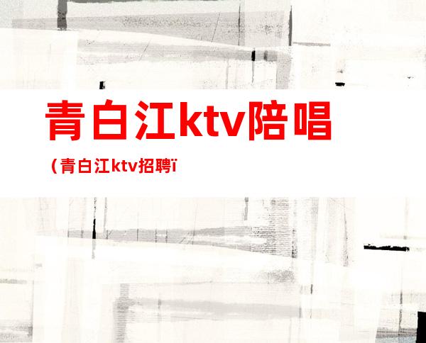 青白江ktv陪唱（青白江ktv招聘）