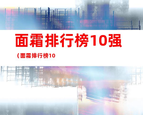 面霜排行榜10强（面霜排行榜10强抗衰老）