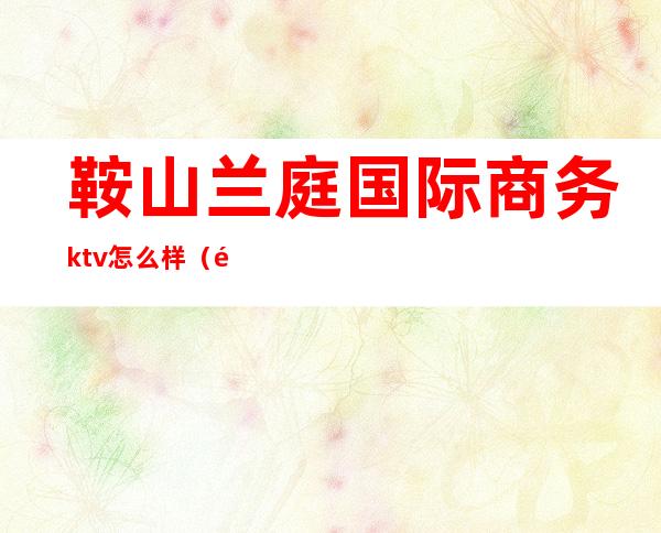 鞍山兰庭国际商务ktv怎么样（鞍山兰庭国际商务ktv怎么样）