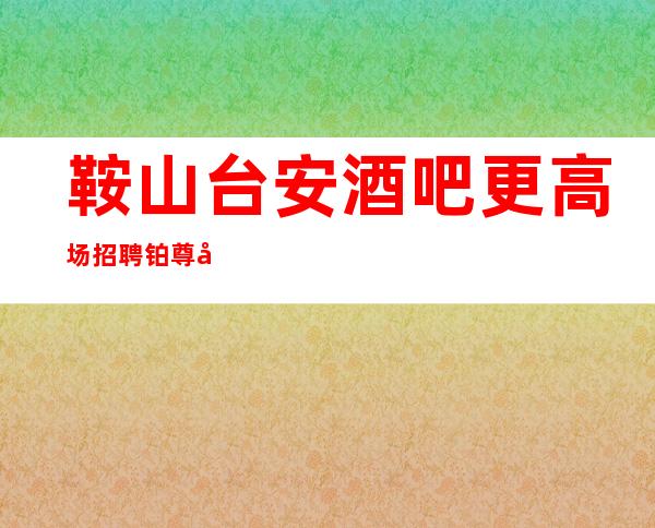 鞍山台安酒吧更高场招聘铂尊商务清吧告别贫穷