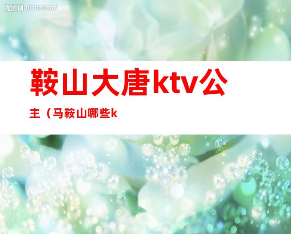 鞍山大唐ktv公主（马鞍山哪些ktv有公主）