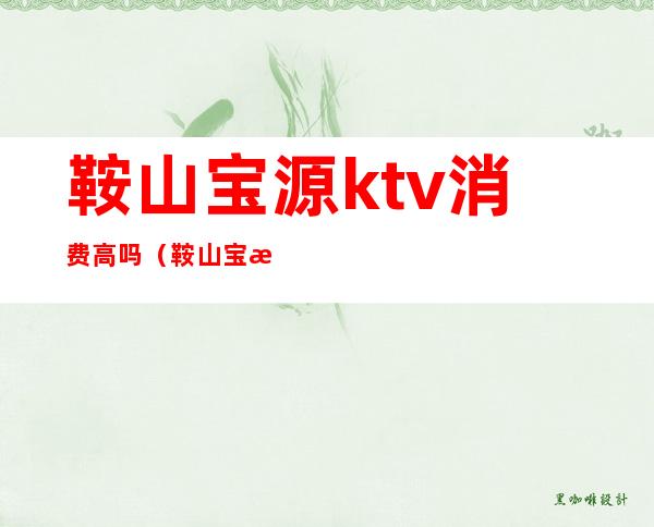 鞍山宝源ktv消费高吗（鞍山宝源ktv怎么样）