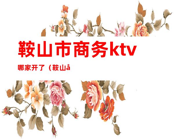 鞍山市商务ktv哪家开了（鞍山商务ktv都有哪些）