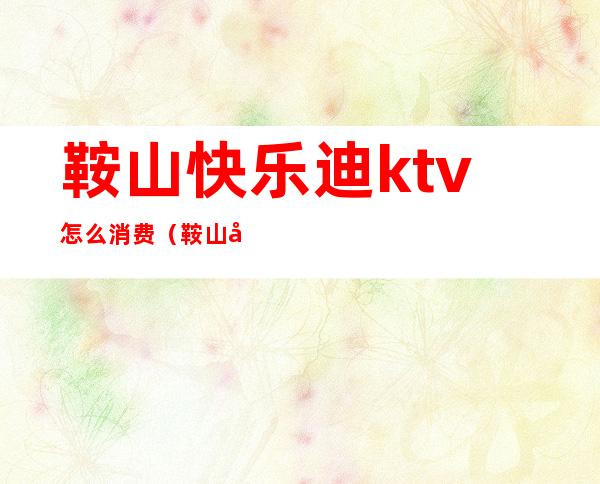 鞍山快乐迪ktv怎么消费（鞍山快乐迪ktv怎么消费便宜）